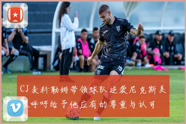 CJ麦科勒姆带领球队逆袭尼克斯美媒呼吁给予他应有的尊重与认可