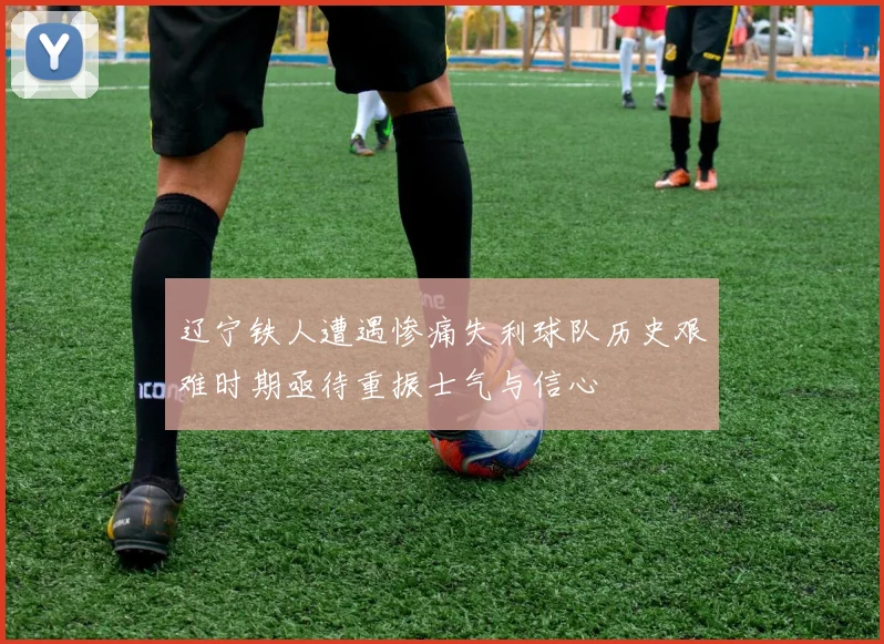 辽宁铁人遭遇惨痛失利球队历史艰难时期亟待重振士气与信心