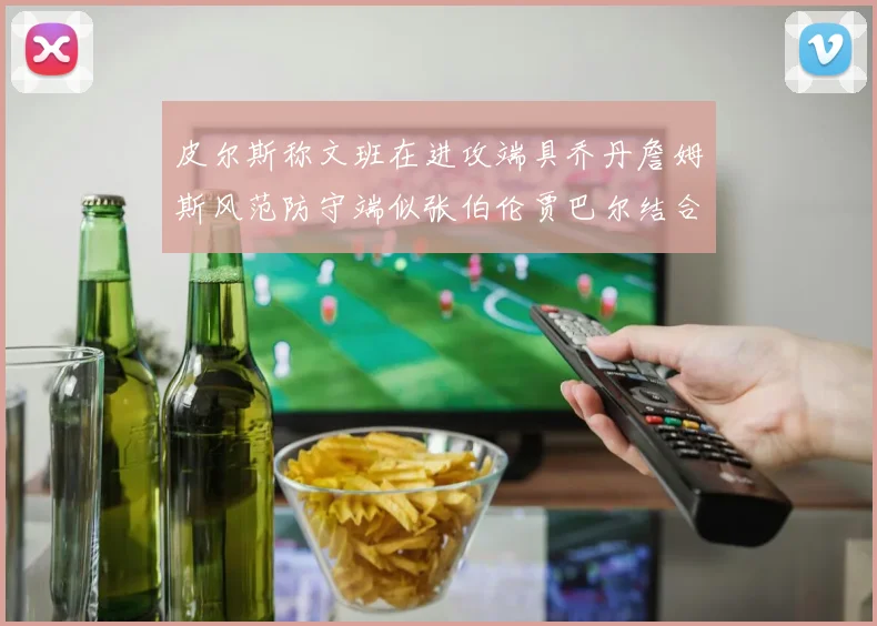 皮尔斯称文班在进攻端具乔丹詹姆斯风范防守端似张伯伦贾巴尔结合