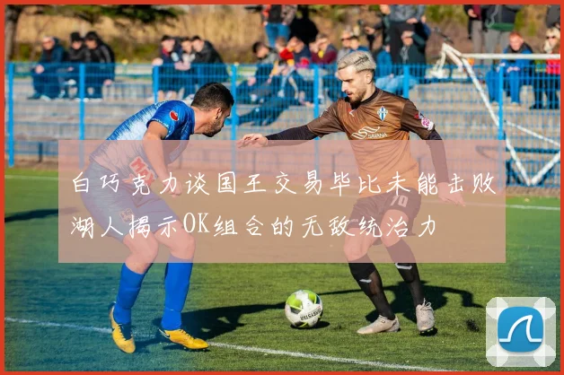 白巧克力谈国王交易毕比未能击败湖人揭示OK组合的无敌统治力