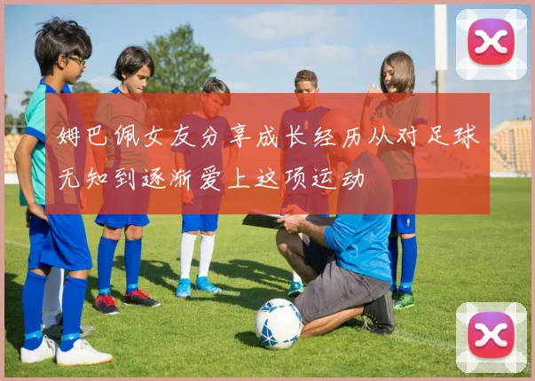 姆巴佩女友分享成长经历从对足球无知到逐渐爱上这项运动