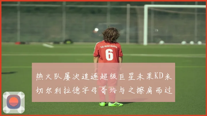 热火队屡次追逐超级巨星未果KD米切尔利拉德字母哥均与之擦肩而过