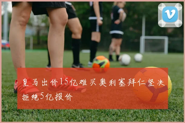皇马出价15亿难买奥利塞拜仁坚决拒绝5亿报价