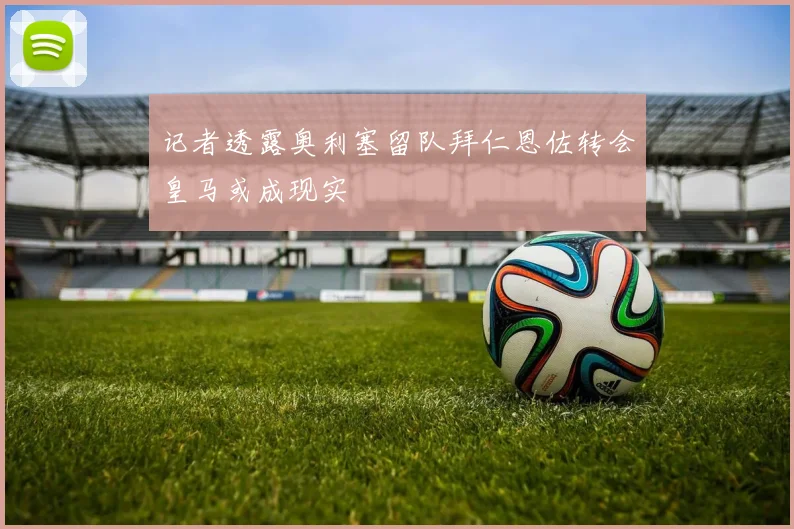 记者透露奥利塞留队拜仁恩佐转会皇马或成现实