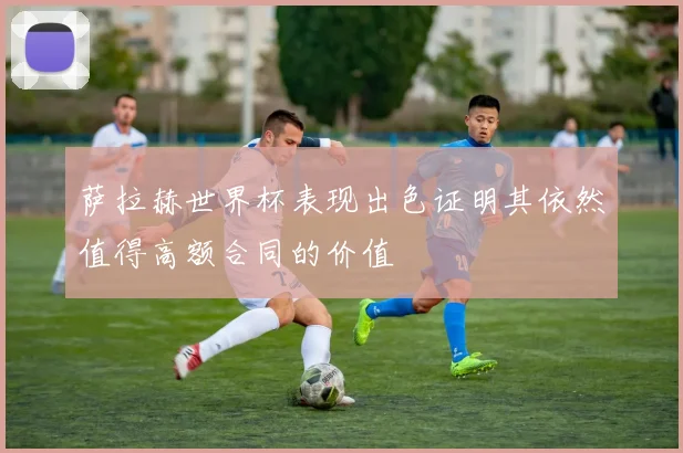 萨拉赫世界杯表现出色证明其依然值得高额合同的价值