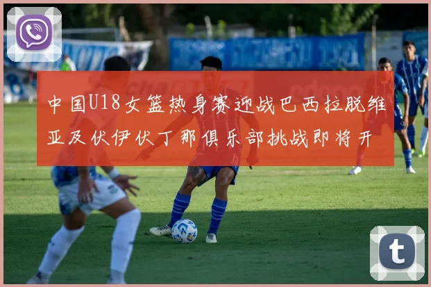 中国U18女篮热身赛迎战巴西拉脱维亚及伏伊伏丁那俱乐部挑战即将开启