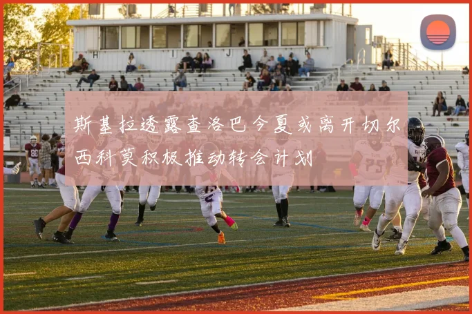 斯基拉透露查洛巴今夏或离开切尔西科莫积极推动转会计划
