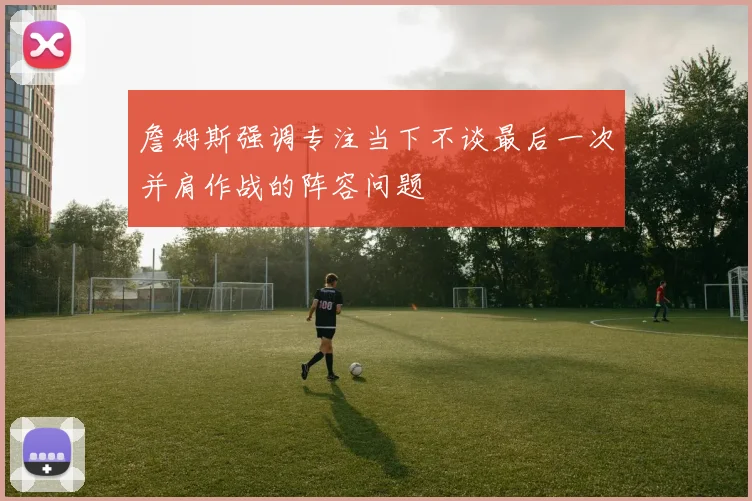 詹姆斯强调专注当下不谈最后一次并肩作战的阵容问题
