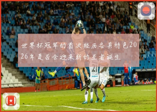 世界杯冠军的首次经历各具特色2026年是否会迎来新的王者诞生