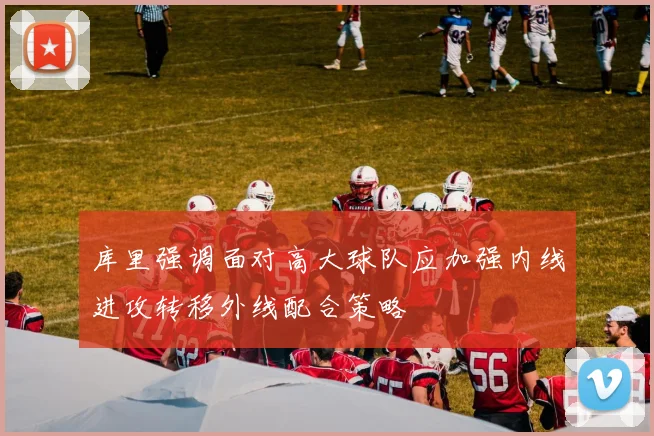 库里强调面对高大球队应加强内线进攻转移外线配合策略