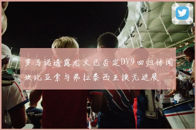罗马诺透露尤文已否定DV9回归传闻坎比亚索与弗拉泰西互换无进展