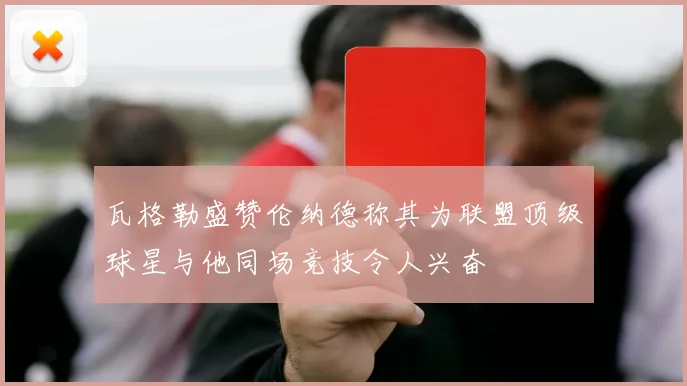 瓦格勒盛赞伦纳德称其为联盟顶级球星与他同场竞技令人兴奋